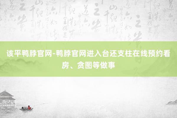 该平鸭脖官网-鸭脖官网进入台还支柱在线预约看房、贪图等做事