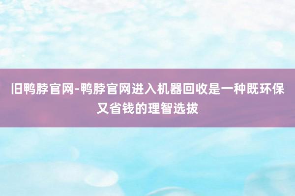 旧鸭脖官网-鸭脖官网进入机器回收是一种既环保又省钱的理智选拔
