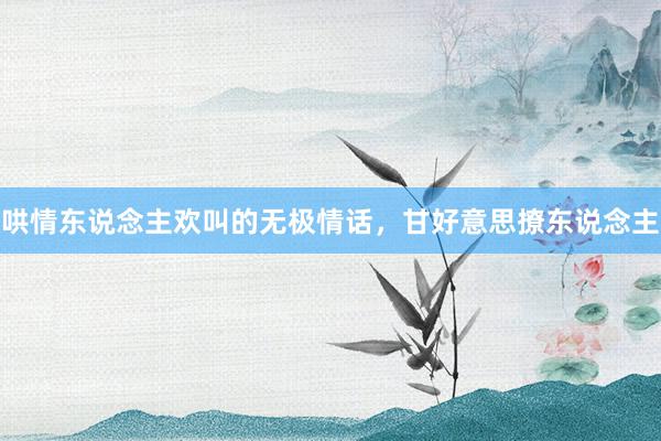 哄情东说念主欢叫的无极情话,甘好意思撩东说念主